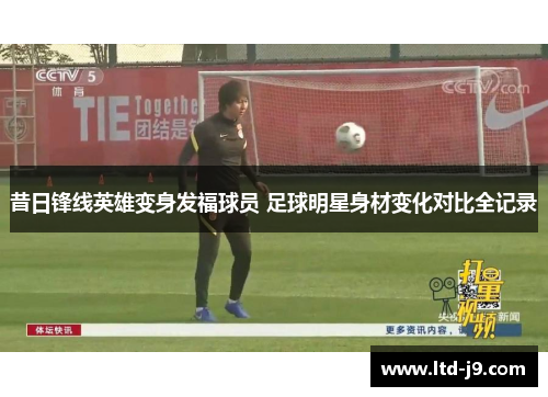 昔日锋线英雄变身发福球员 足球明星身材变化对比全记录