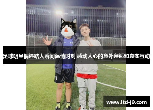 足球明星偶遇路人瞬间温情时刻 感动人心的意外邂逅和真实互动 足球明星偶遇路人瞬间温情时刻 感动人心的意外邂逅和真实互动