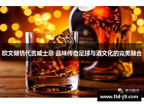 欧文倾情代言威士忌 品味传奇足球与酒文化的完美融合 欧文倾情代言威士忌 品味传奇足球与酒文化的完美融合