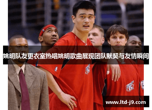姚明队友更衣室热唱姚明歌曲展现团队默契与友情瞬间