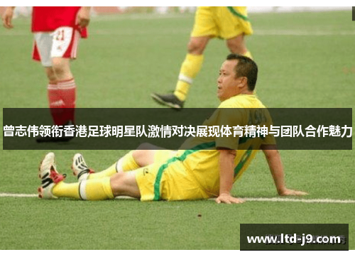 曾志伟领衔香港足球明星队激情对决展现体育精神与团队合作魅力