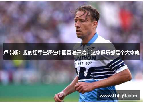 卢卡斯：我的红军生涯在中国香港开始，这家俱乐部是个大家庭